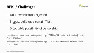 RPKI / Challenges
• 10k+ invalid routes rejected
• Biggest polluter: a certain Tier1
• Disputable possibility of censorship
tvoss@router> show route receive-protocol bgp CERTAIN-TIER1 table inet.0 hidden | count
Count: 3765 lines*
tvoss@router> show route receive-protocol bgp TELIA-CARRIER table inet.0 hidden | count
Count: 0 lines*
* 1 line subtracted for header information
 