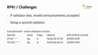 RPKI / Challenges
• If validator dies, invalid announcements accepted
• Setup a second validator
tvoss@router> show validation session
Session State Flaps Uptime #IPv4/IPv6 records
37.44.**.** Up 0 1w3d 05:47:59 24999/3591
151.252.**.** Up 0 1w3d 06:04:23 24999/3591
 