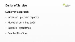 Denial of Service
SysEleven’s approach:
• Increased upstream capacity
• Moved all ports into LAGs
• Installed FastNetMon
• Enabled FlowSpec
 