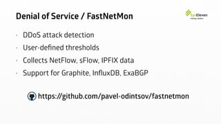 Denial of Service / FastNetMon
• DDoS attack detection
• User-deﬁned thresholds
• Collects NetFlow, sFlow, IPFIX data
• Support for Graphite, InﬂuxDB, ExaBGP
https://github.com/pavel-odintsov/fastnetmon
 