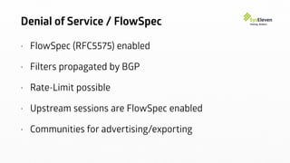 Denial of Service / FlowSpec
• FlowSpec (RFC5575) enabled
• Filters propagated by BGP
• Rate-Limit possible
• Upstream sessions are FlowSpec enabled
• Communities for advertising/exporting
 