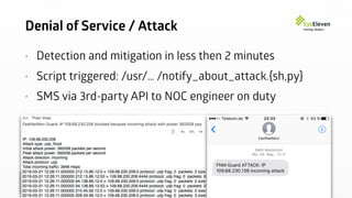 Denial of Service / Attack
• Detection and mitigation in less then 2 minutes
• Script triggered: /usr/… /notify_about_attack.{sh,py}
• SMS via 3rd-party API to NOC engineer on duty
 