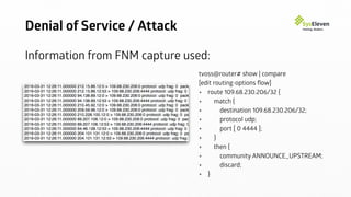 Denial of Service / Attack
Information from FNM capture used:
tvoss@router# show | compare
[edit routing-options ﬂow]
+ route 109.68.230.206/32 {
+ match {
+ destination 109.68.230.206/32;
+ protocol udp;
+ port [ 0 4444 ];
+ }
+ then {
+ community ANNOUNCE_UPSTREAM;
+ discard;
+ }
 