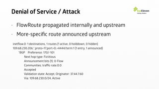 Denial of Service / Attack
• FlowRoute propagated internally and upstream
• More-speciﬁc route announced upstream
inetﬂow.0: 1 destinations, 1 routes (1 active, 0 holddown, 0 hidden)
109.68.230.206,*,proto=17,port=0,=4444/term:1 (1 entry, 1 announced)
*BGP Preference: 170/-101
Next hop type: Fictitious
Announcement bits (1): 0-Flow
Communities: trafﬁc-rate:0:0
Accepted
Validation state: Accept, Originator: 37.44.7.60
Via: 109.68.230.0/24, Active
 