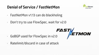 Denial of Service / FastNetMon
• FastNetMon v1.13 can do blackholing
• Don’t try to use FlowSpec, wait for v2.0
• GoBGP used for FlowSpec in v2.0
• Ratelimit/discard in case of attack
 