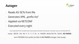Autogen
• Reads AS-SETs from ﬁle
• Generates XML „preﬁx-list“
• Applied via NETCONF
• Executed every night
router;type;lclpref;metric;enabled;import;export;passive;rpki;addr;email;ipv;peer-name;peer-ip;asn;as-set;md5;preﬁx-limit
router ; DECIX ; 110 ; 90 ; Y ; Y ; Y ; Y ; N ;;; 4 ; YAHOO ; 80.81.192.115 ; 10310 ; AS-YAHOO ;
term PEERING from preﬁx-list-ﬁlter 4-AS-YAHOO orlonger; then accept
 