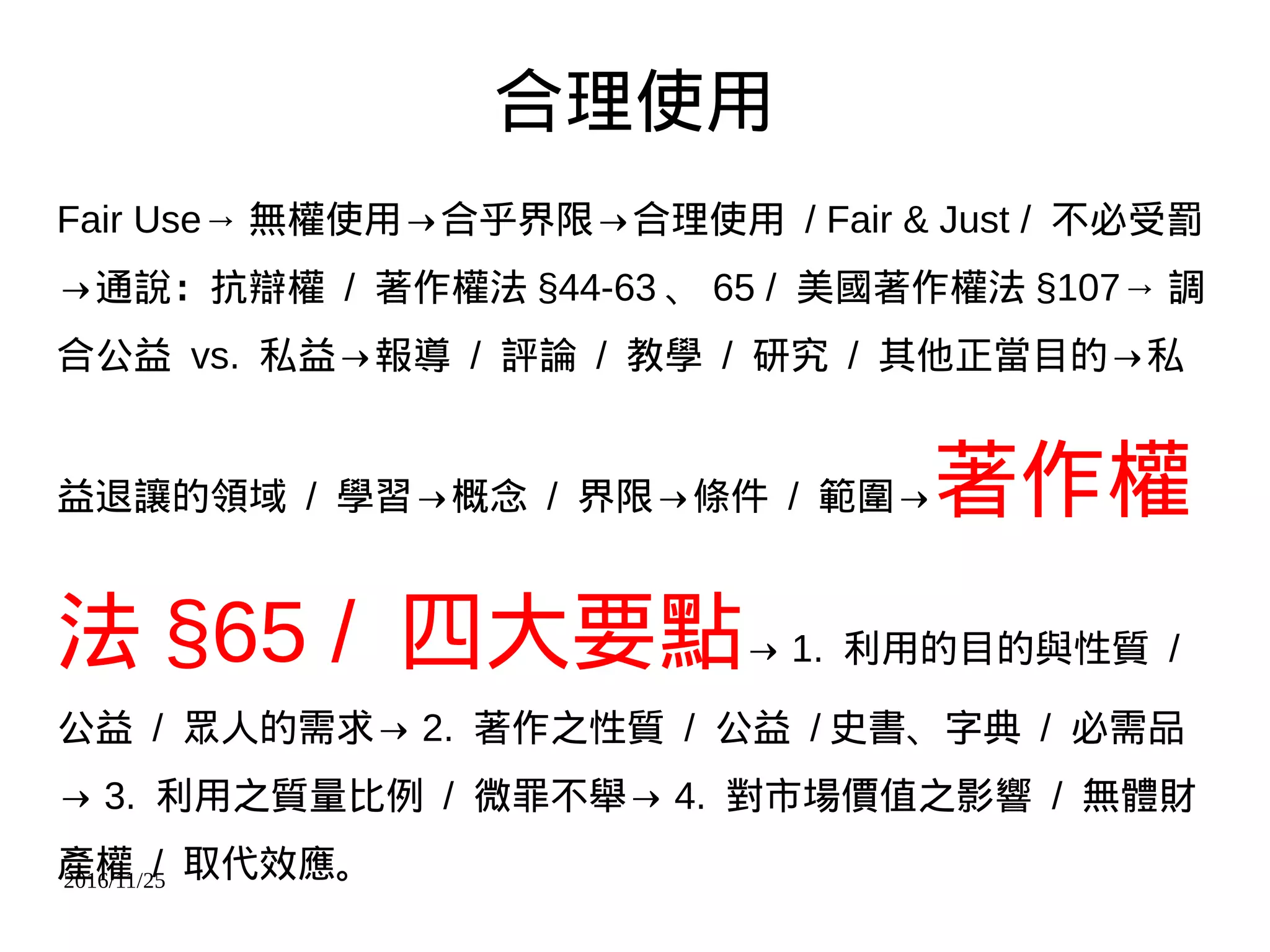 2016/11/25
合理使用
Fair Use→ 無權使用→合乎界限→合理使用 / Fair & Just / 不必受罰
→通說：抗辯權 / 著作權法 §44-63 、 65 / 美國著作權法 §107→ 調
合公益 vs. 私益→報導 / 評論 / 教學 / 研究 / 其他正當目的→私
益退讓的領域 / 學習→概念 / 界限→條件 / 範圍→著作權
法 §65 / 四大要點→ 1. 利用的目的與性質 /
公益 / 眾人的需求→ 2. 著作之性質 / 公益 / 史書、字典 / 必需品
→ 3. 利用之質量比例 / 微罪不舉→ 4. 對市場價值之影響 / 無體財
產權 / 取代效應。
 