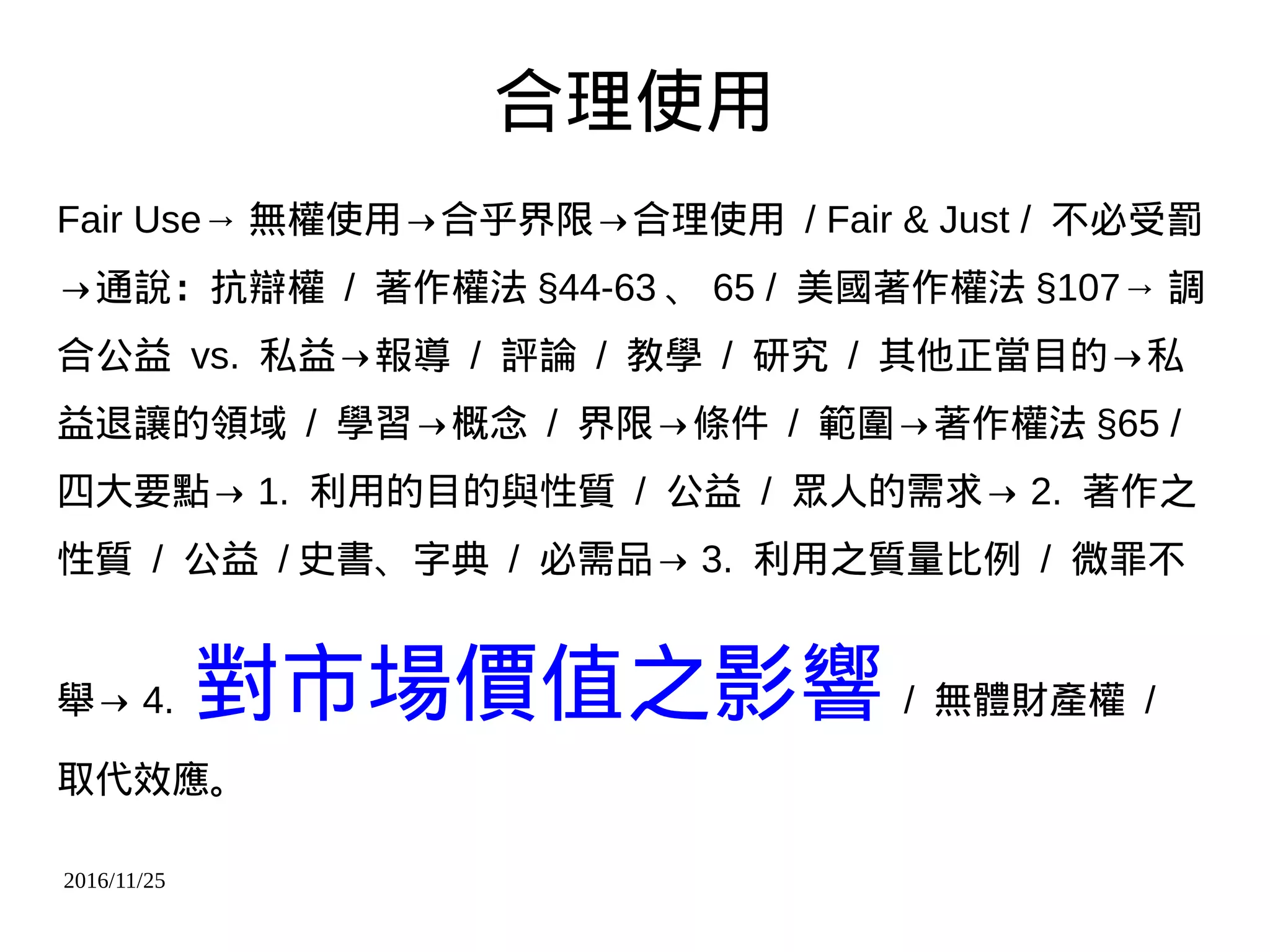 2016/11/25
合理使用
Fair Use→ 無權使用→合乎界限→合理使用 / Fair & Just / 不必受罰
→通說：抗辯權 / 著作權法 §44-63 、 65 / 美國著作權法 §107→ 調
合公益 vs. 私益→報導 / 評論 / 教學 / 研究 / 其他正當目的→私
益退讓的領域 / 學習→概念 / 界限→條件 / 範圍→著作權法 §65 /
四大要點→ 1. 利用的目的與性質 / 公益 / 眾人的需求→ 2. 著作之
性質 / 公益 / 史書、字典 / 必需品→ 3. 利用之質量比例 / 微罪不
舉→ 4. 對市場價值之影響 / 無體財產權 /
取代效應。
 