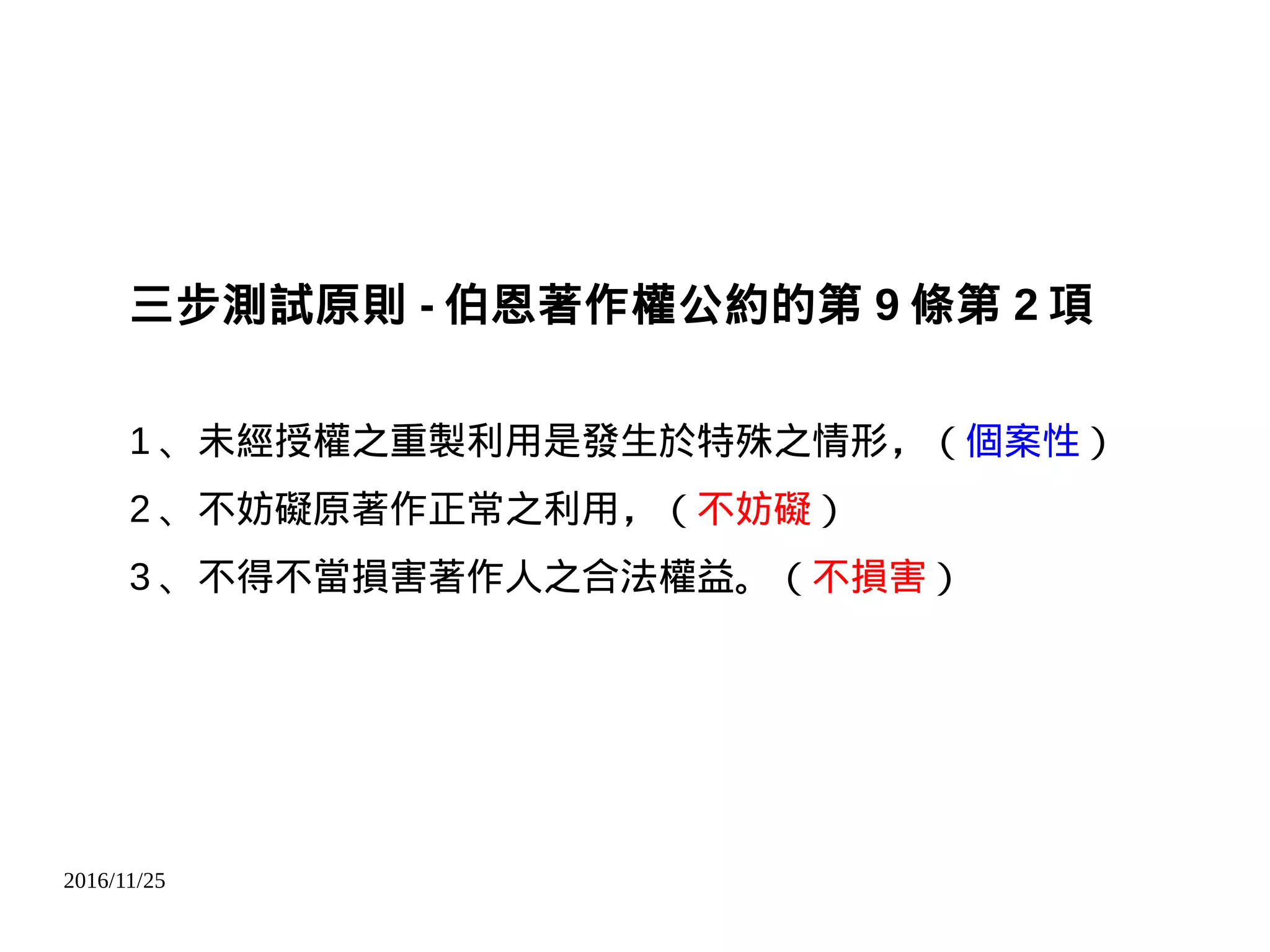 2016/11/25
三步測試原則 - 伯恩著作權公約的第 9 條第 2 項
1 、未經授權之重製利用是發生於特殊之情形，（個案性）
2 、不妨礙原著作正常之利用，（不妨礙）
3 、不得不當損害著作人之合法權益。（不損害）
 