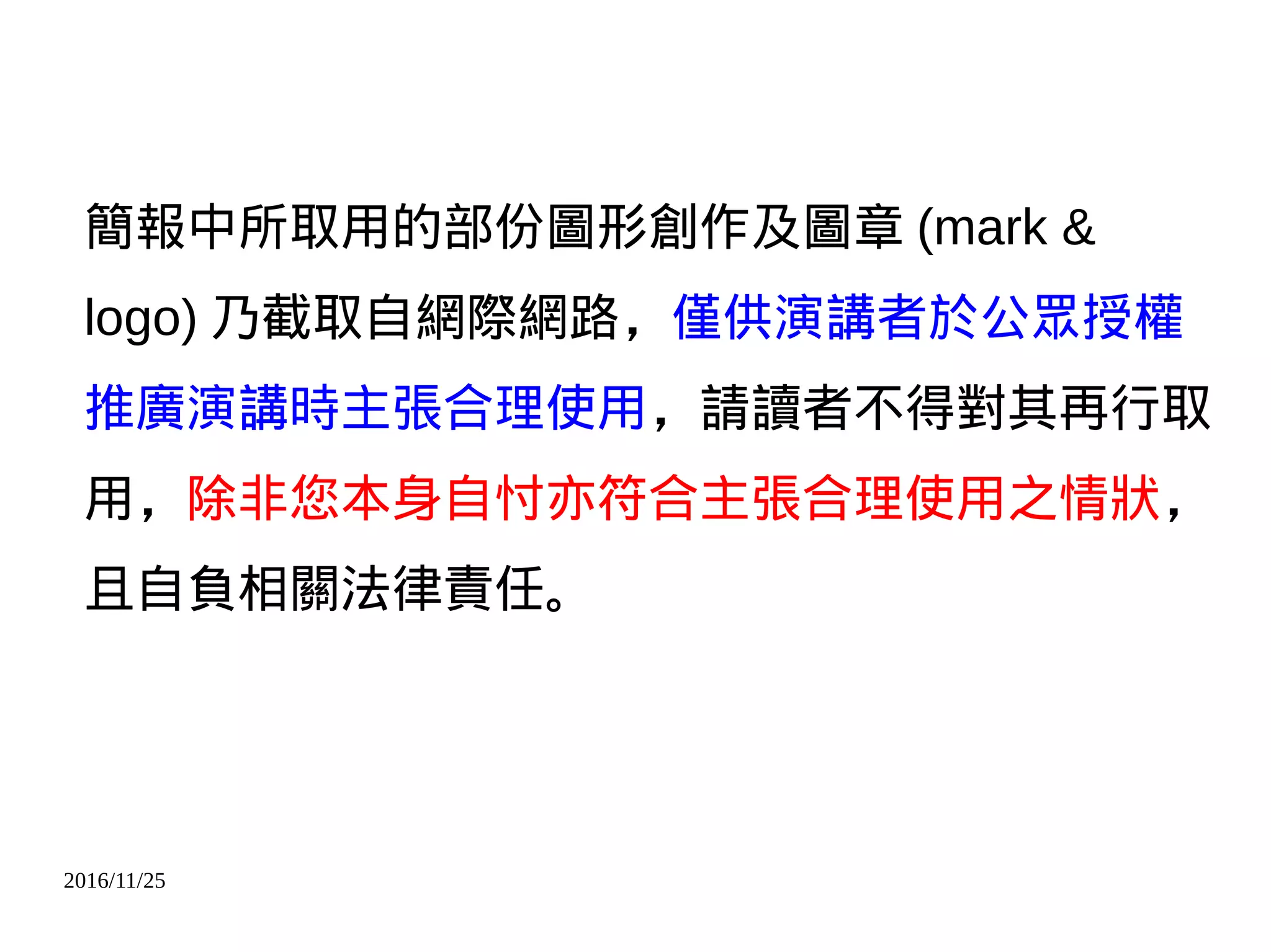 2016/11/25
簡報中所取用的部份圖形創作及圖章 (mark &
logo) 乃截取自網際網路，僅供演講者於公眾授權
推廣演講時主張合理使用，請讀者不得對其再行取
用，除非您本身自忖亦符合主張合理使用之情狀，
且自負相關法律責任。
 