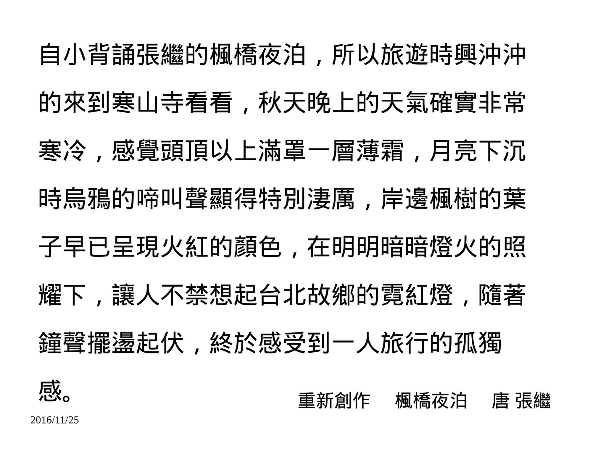 2016/11/25
自小背誦張繼的楓橋夜泊，所以旅遊時興沖沖
的來到寒山寺看看，秋天晚上的天氣確實非常
寒冷，感覺頭頂以上滿罩一層薄霜，月亮下沉
時烏鴉的啼叫聲顯得特別淒厲，岸邊楓樹的葉
子早已呈現火紅的顏色，在明明暗暗燈火的照
耀下，讓人不禁想起台北故鄉的霓紅燈，隨著
鐘聲擺盪起伏，終於感受到一人旅行的孤獨
感。 重新創作 楓橋夜泊 唐 張繼
 