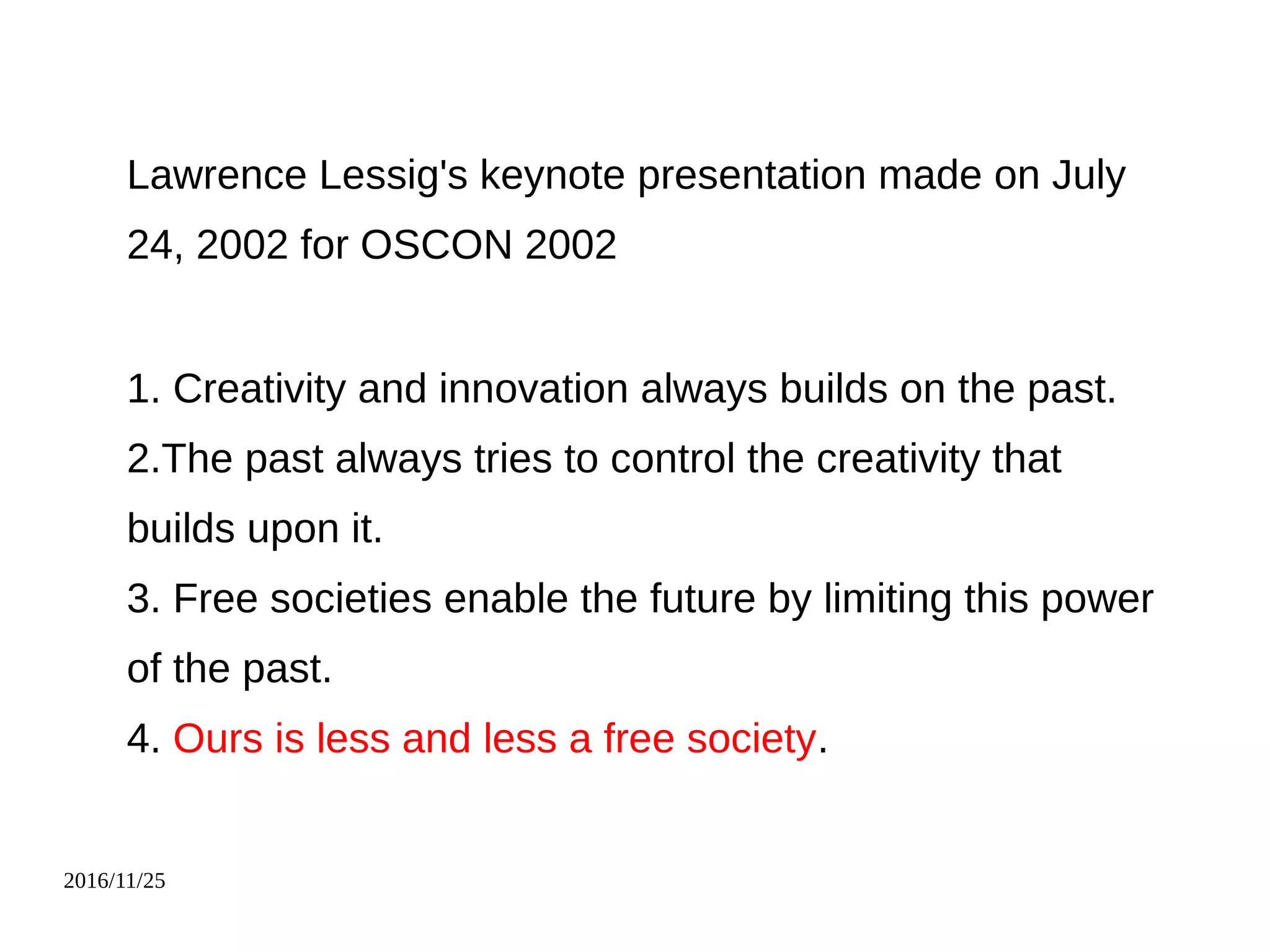 2016/11/25
Lawrence Lessig's keynote presentation made on July
24, 2002 for OSCON 2002
1. Creativity and innovation always builds on the past.
2.The past always tries to control the creativity that
builds upon it.
3. Free societies enable the future by limiting this power
of the past.
4. Ours is less and less a free society.
 