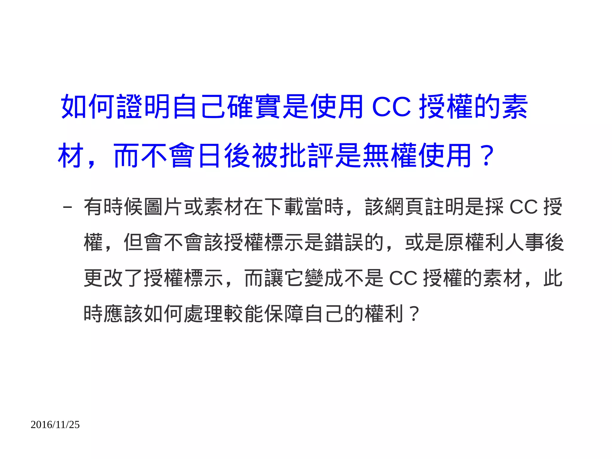 2016/11/25
如何證明自己確實是使用 CC 授權的素
材，而不會日後被批評是無權使用？
– 有時候圖片或素材在下載當時，該網頁註明是採 CC 授
權，但會不會該授權標示是錯誤的，或是原權利人事後
更改了授權標示，而讓它變成不是 CC 授權的素材，此
時應該如何處理較能保障自己的權利？
 