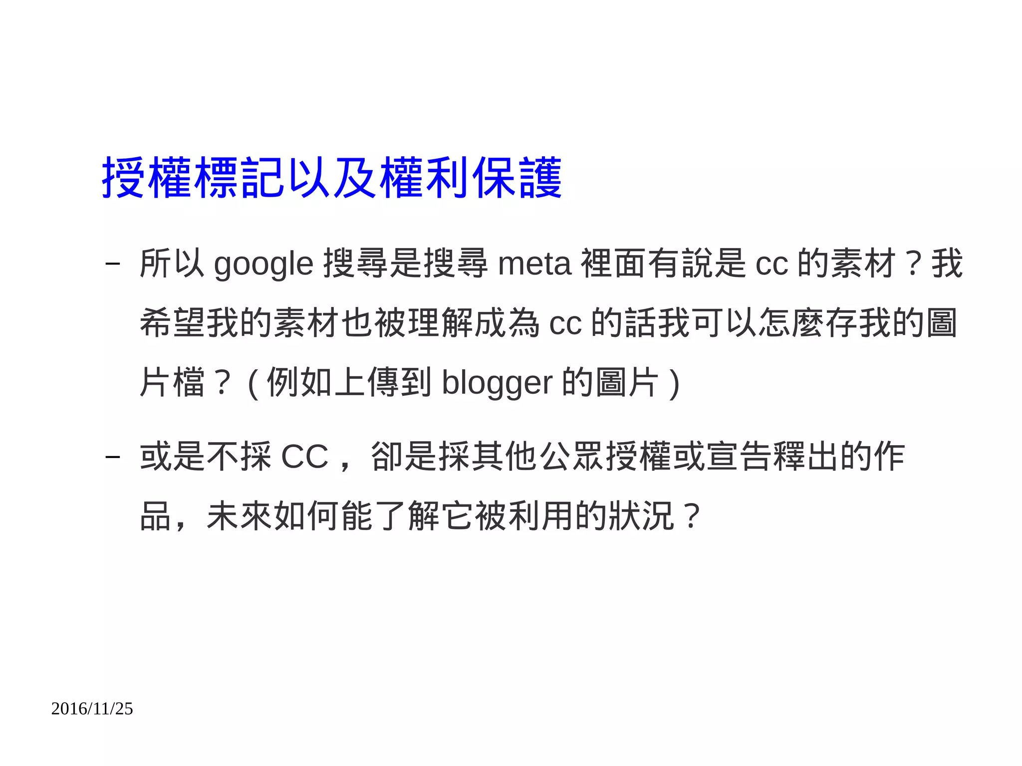 2016/11/25
授權標記以及權利保護
– 所以 google 搜尋是搜尋 meta 裡面有說是 cc 的素材？我
希望我的素材也被理解成為 cc 的話我可以怎麼存我的圖
片檔？ ( 例如上傳到 blogger 的圖片 )
– 或是不採 CC ，卻是採其他公眾授權或宣告釋出的作
品，未來如何能了解它被利用的狀況？
 