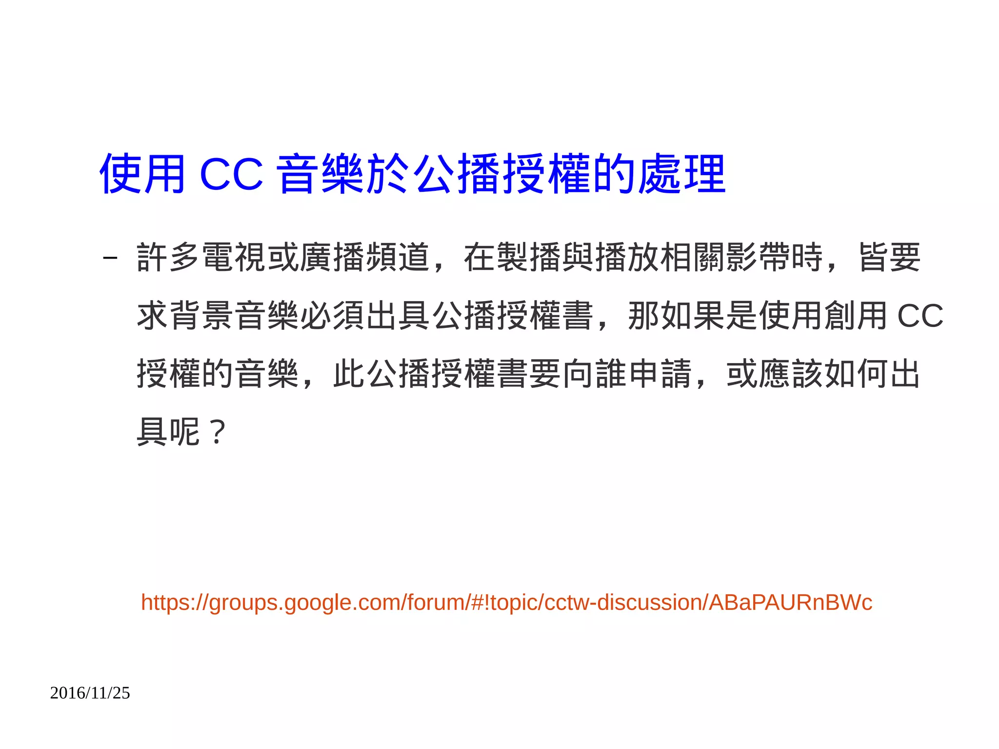 2016/11/25
使用 CC 音樂於公播授權的處理
– 許多電視或廣播頻道，在製播與播放相關影帶時，皆要
求背景音樂必須出具公播授權書，那如果是使用創用 CC
授權的音樂，此公播授權書要向誰申請，或應該如何出
具呢？
https://groups.google.com/forum/#!topic/cctw-discussion/ABaPAURnBWc
 