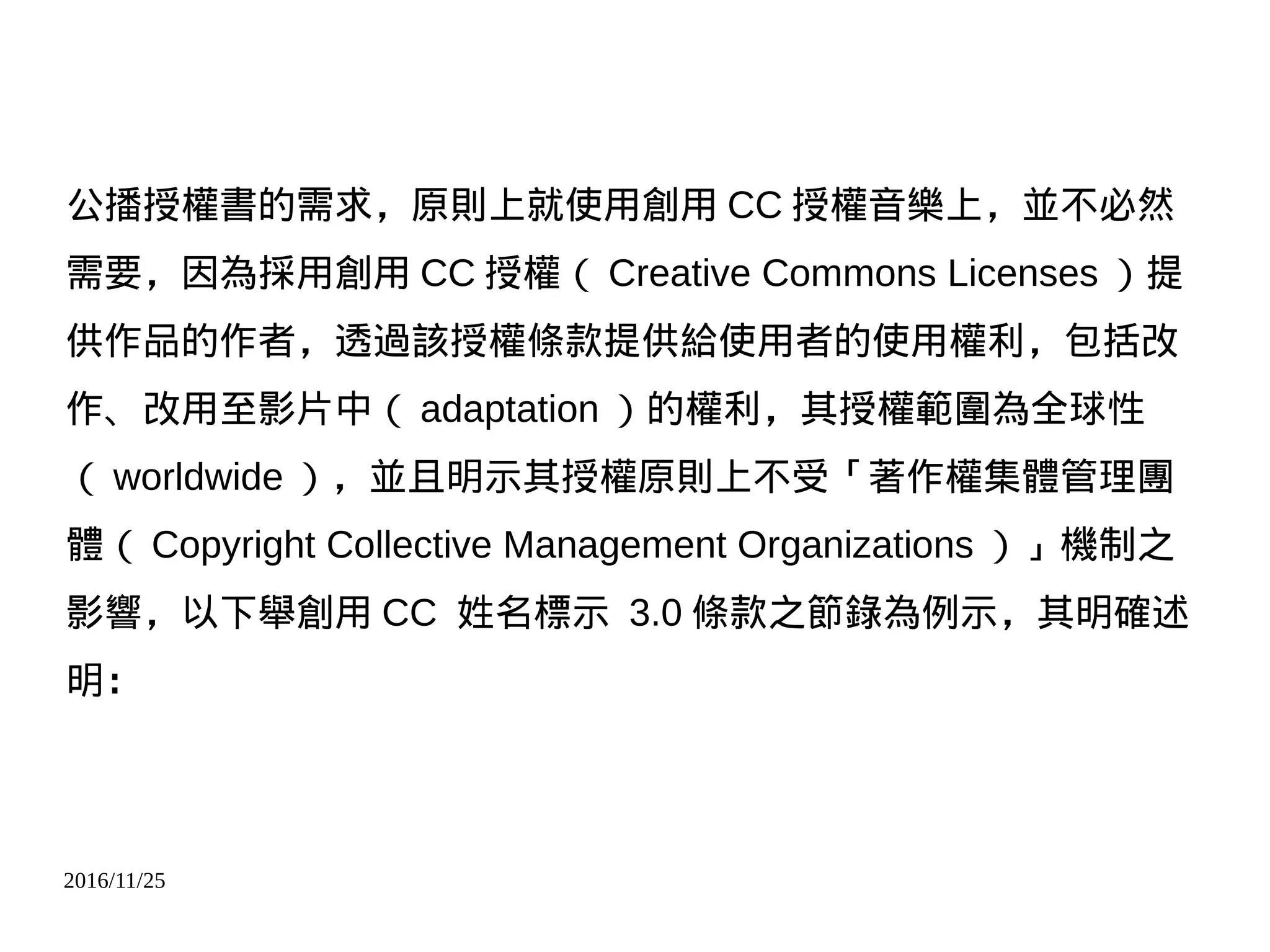 2016/11/25
公播授權書的需求，原則上就使用創用 CC 授權音樂上，並不必然
需要，因為採用創用 CC 授權（ Creative Commons Licenses ）提
供作品的作者，透過該授權條款提供給使用者的使用權利，包括改
作、改用至影片中（ adaptation ）的權利，其授權範圍為全球性
（ worldwide ），並且明示其授權原則上不受「著作權集體管理團
體（ Copyright Collective Management Organizations ）」機制之
影響，以下舉創用 CC 姓名標示 3.0 條款之節錄為例示，其明確述
明：
 