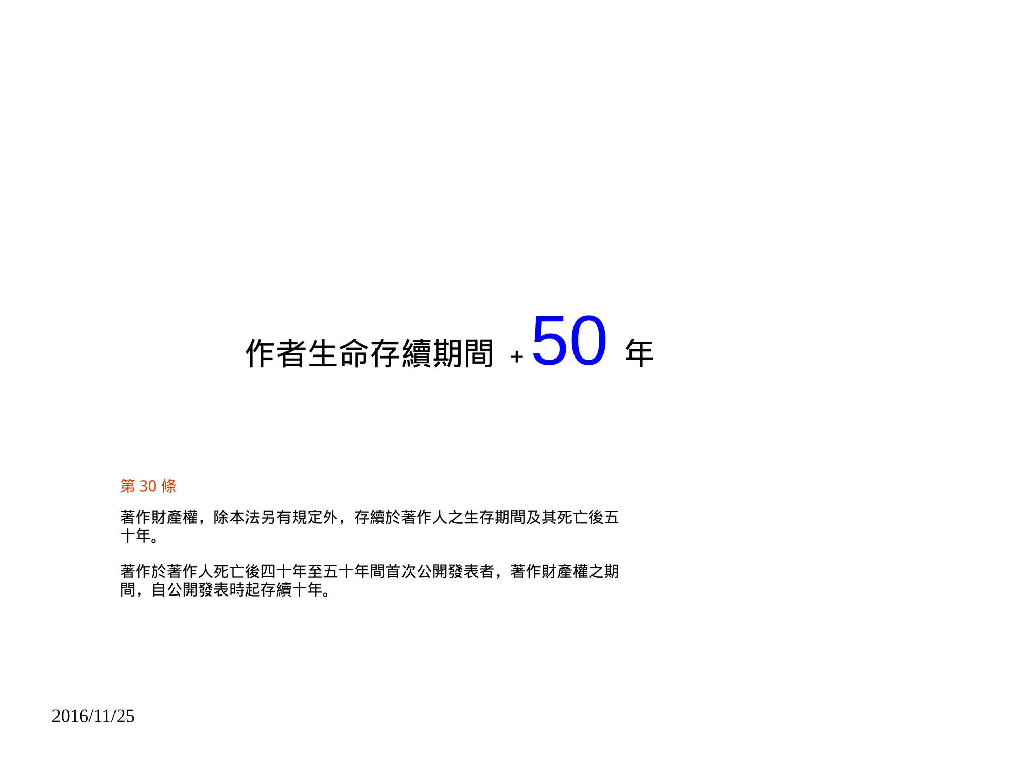2016/11/25
作者生命存續期間 + 50 年
第 30 條
著作財產權，除本法另有規定外，存續於著作人之生存期間及其死亡後五
十年。
著作於著作人死亡後四十年至五十年間首次公開發表者，著作財產權之期
間，自公開發表時起存續十年。
 