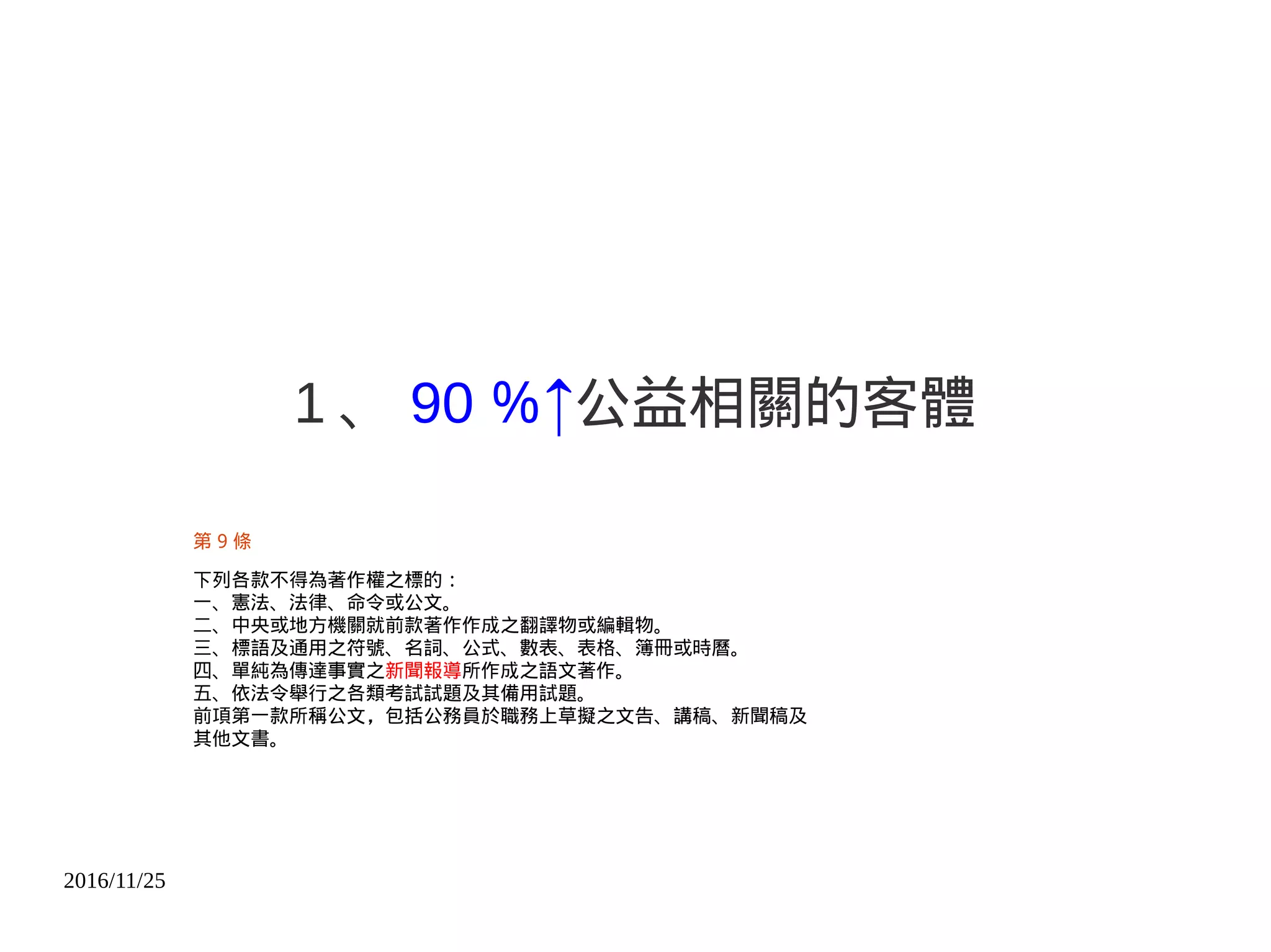 2016/11/25
1 、 90 ％↑公益相關的客體
第 9 條
下列各款不得為著作權之標的︰
一、憲法、法律、命令或公文。
二、中央或地方機關就前款著作作成之翻譯物或編輯物。
三、標語及通用之符號、名詞、公式、數表、表格、簿冊或時曆。
四、單純為傳達事實之新聞報導所作成之語文著作。
五、依法令舉行之各類考試試題及其備用試題。
前項第一款所稱公文，包括公務員於職務上草擬之文告、講稿、新聞稿及
其他文書。
 