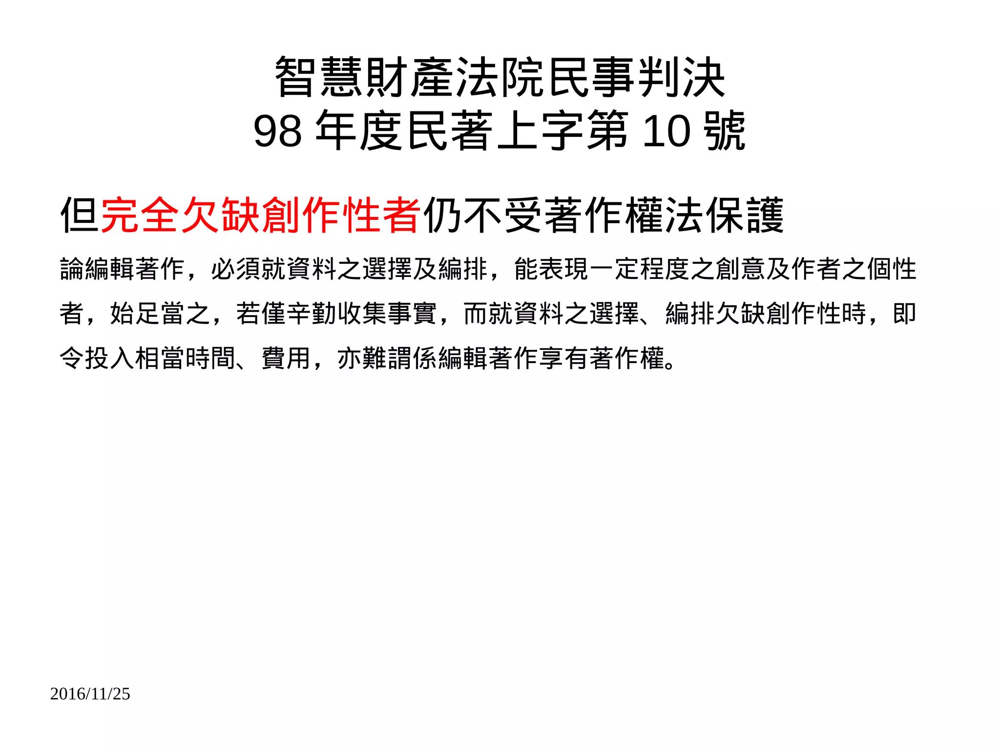 2016/11/25
智慧財產法院民事判決
98 年度民著上字第 10 號
但完全欠缺創作性者仍不受著作權法保護
論編輯著作，必須就資料之選擇及編排，能表現一定程度之創意及作者之個性
者，始足當之，若僅辛勤收集事實，而就資料之選擇、編排欠缺創作性時，即
令投入相當時間、費用，亦難謂係編輯著作享有著作權。
 
