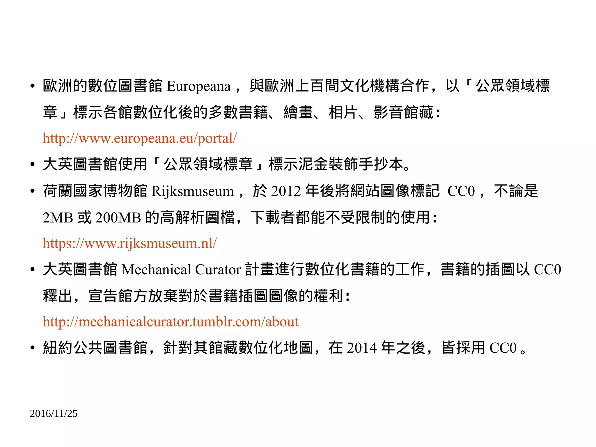 2016/11/25
● 歐洲的數位圖書館 Europeana ，與歐洲上百間文化機構合作，以「公眾領域標
章」標示各館數位化後的多數書籍、繪畫、相片、影音館藏：
http://www.europeana.eu/portal/
● 大英圖書館使用「公眾領域標章」標示泥金裝飾手抄本。
● 荷蘭國家博物館 Rijksmuseum ，於 2012 年後將網站圖像標記 CC0 ，不論是
2MB 或 200MB 的高解析圖檔，下載者都能不受限制的使用：
https://www.rijksmuseum.nl/
● 大英圖書館 Mechanical Curator 計畫進行數位化書籍的工作，書籍的插圖以 CC0
釋出，宣告館方放棄對於書籍插圖圖像的權利：
http://mechanicalcurator.tumblr.com/about
● 紐約公共圖書館，針對其館藏數位化地圖，在 2014 年之後，皆採用 CC0 。
 