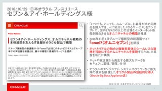 Copyright © 2016 Oracle and/or its affiliates. All rights reserved. |
2016/10/29 日本オラクル プレスリリース
セブン＆アイ・ホールディングス様
16
• 「いつでも、どこでも、スムーズに、お客様が求める商
品を購入でき、人に紹介したくなるサービス」をコンセ
プト に、国内1万9,000以上の店舗とインターネット販
売を融合させるオムニチャネルの構築を推進
• 2016年11月1日グループ横断型の新通販サイト
「omni7（オムニセブン）」を開設
• ネットとリアルの融合と複数事業体のシームレスな連
携を可能にするオムニチャネルを実現するため、IT基
盤を新たに構築
• ネットや実店舗から発生する膨大なデータを
セキュアに蓄積、管理、分 析
• オラクルのエンジニアド・システムやクラウドなど最先
端の技術を駆 使したオラクル製品の包括的な導入
（Oracle Big Data Appliance含）
2016/10/29 日本オラクルプレスリリースより抜粋
 