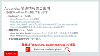 Copyright © 2016 Oracle and/or its affiliates. All rights reserved. |
Appendix: 関連情報のご案内
• 各種SlideShareで公開しております
– Hadoopソリューション
• OracleのHadoopソリューションご紹介
• Oracle Big Data Cloud Serviceのご紹介
• Oracle Cloudで始める、DBエンジニアのためのHadoop超入門（db tech showcase2016)
• OracleとHadoop連携の勘所 （Oracle DBA ＆Developers Day2016資料）
– 機械学習ソリューション
• Oracle Data Miner Tutorial （Data Miner のセットアップ、表データの加工とモデル構築）
• Oracle R Enterprise（Oracle R Enterprise のセットアップ、Oracle R Enterprise の使い方）
– その他豊富なクラウドサービス
Slideshare oracle4engineer
32
詳細は「Slideshare, oracle4engineer」で検索
 