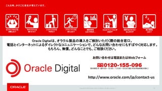 Copyright © 2016 Oracle and/or its affiliates. All rights reserved. | 33
Oracle Digitalは、オラクル製品の導入をご検討いただく際の総合窓口。
電話とインターネットによるダイレクトなコニュニケーションで、どんなお問い合わせにもすばやく対応します。
もちろん、無償。どんなことでも、ご相談ください。
 