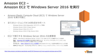 Amazon EC2 –
Amazon EC2 で Windows Server 2016 を実行
• Amazon Elastic Compute Cloud (EC2) で Windows Server
2016 を実行可能に
• 全てのリージョンで4つの形式をサポート
- Windows Server 2016 Datacenter のデスクトップ環境
- Windows Server 2016 の Nano Server
- Windows Server 2016 のコンテナ
- Windows Server 2016 の SQL Server 2016
• EC2 で実行する Windows Server 2016 の注意事項
- メモリ – Microsoft は Windows Server で少なくても 2GiB のメモリを確保することを推奨
- 料金 – Windows EC2 料金表の基本価格が適用される。オンデマンドやスポットインスタンスを
起動しリザーブドインスタンスも購入することが可能
- ライセンス – AWS で自分のライセンスを使用 (Microsoft のライセンス条項を適用)することが可能
- SSM エージェント – EC2Config の代わりに SSM エージェントのアップグレードバージョンを使用
https://aws.amazon.com/about-aws/whats-new/2016/10/amazon-ec2-now-supports-windows-server-2016/
 