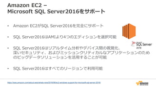 Amazon EC2 –
Microsoft SQL Server2016をサポート
• Amazon EC2がSQL Server2016を完全にサポート
• SQL Server2016はAMIより4つのエディションを選択可能
• SQL Server2016はリアルタイム分析やデバイス間の視覚化、
深いセキュリティ、およびミッションクリティカルなアプリケーションのため
のビッグデータソリューションを活用することが可能
• SQL Server2016はすべてのリージョンで利用可能
https://aws.amazon.com/about-aws/whats-new/2016/06/ec2-windows-support-for-microsoft-sql-server-2016/
 