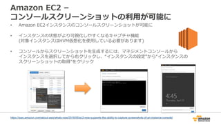 Amazon EC2 –
コンソールスクリーンショットの利用が可能に
• Amazon EC2インスタンスのコンソールスクリーンショットが可能に
• インスタンスの状態がより可視化しやすくなるキャプチャ機能
(対象インスタンスはHVM仮想化を使用している必要があります)
• コンソールからスクリーンショットを生成するには、マネジメントコンソールから
インスタンスを選択してから右クリックし、“インスタンスの設定”から“インスタンスの
スクリーンショットの取得”をクリック
https://aws.amazon.com/about-aws/whats-new/2016/05/ec2-now-supports-the-ability-to-capture-screenshots-of-an-instance-console/
 