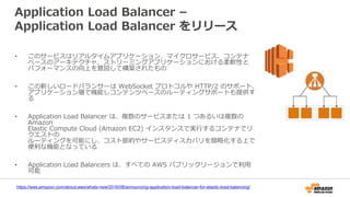 Application Load Balancer –
Application Load Balancer をリリース
• このサービスはリアルタイムアプリケーション、マイクロサービス、コンテナ
ベースのアーキテクチャ、ストリーミングアプリケーションにおける柔軟性と
パフォーマンスの向上を意図して構築されたもの
• この新しいロードバランサーは WebSocket プロトコルや HTTP/2 のサポート、
アプリケーション層で機能しコンテンツベースのルーティングサポートも提供す
る
• Application Load Balancer は、複数のサービスまたは 1 つあるいは複数の
Amazon
Elastic Compute Cloud (Amazon EC2) インスタンスで実行するコンテナでリ
クエストの
ルーティングを可能にし、コスト節約やサービスディスカバリを簡略化する上で
便利な機能となっている
• Application Load Balancers は、すべての AWS パブリックリージョンで利用
可能
https://aws.amazon.com/about-aws/whats-new/2016/08/announcing-application-load-balancer-for-elastic-load-balancing/
 