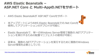 AWS Elastic Beanstalk –
ASP.NET Core と Multi-Appの.NETをサポート
• AWS Elastic Beanstalkが ASP.NET Coreをサポート
• 本アップデートによりAWS Elastic Beanstalkでの.Net Coreを
使用してアプリケーションのデプロイが可能に
• Elastic Beanstalkで、単一のWindows Server環境で複数の.NETアプリケー
ションを実行するための配置マニフェストの使用が可能に
• 従来は、複数の.NETアプリケーションを実行するために複数のWindows
Server環境を必要としていた
https://aws.amazon.com/about-aws/whats-new/2016/08/aws-elastic-beanstalk-supports-asp-net-core-and-multi-app-net-support/
 