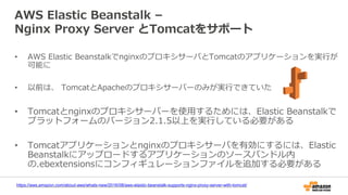 AWS Elastic Beanstalk –
Nginx Proxy Server とTomcatをサポート
• AWS Elastic BeanstalkでnginxのプロキシサーバとTomcatのアプリケーションを実行が
可能に
• 以前は、 TomcatとApacheのプロキシサーバーのみが実行できていた
• Tomcatとnginxのプロキシサーバーを使用するためには、Elastic Beanstalkで
プラットフォームのバージョン2.1.5以上を実行している必要がある
• Tomcatアプリケーションとnginxのプロキシサーバを有効にするには、Elastic
Beanstalkにアップロードするアプリケーションのソースバンドル内
の.ebextensionsにコンフィギュレーションファイルを追加する必要がある
https://aws.amazon.com/about-aws/whats-new/2016/08/aws-elastic-beanstalk-supports-nginx-proxy-server-with-tomcat/
 
