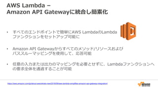 AWS Lambda –
Amazon API Gatewayに統合し簡素化
• すべてのエンドポイントで簡単にAWS LambdaのLambda
ファンクションをセットアップ可能に
• Amazon API Gatewayからすべてのメソッド/リソースおよび
パススルーマッピングを使用して、応答可能
• 任意の入力または出力のマッピングを必要とせずに、Lambdaファンクションへ
の要求全体を通過することが可能
https://aws.amazon.com/jp/about-aws/whats-new/2016/09/aws-lambda-simplifies-amazon-api-gateway-integration/
 