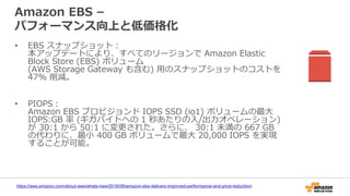 Amazon EBS –
パフォーマンス向上と低価格化
• EBS スナップショット：
本アップデートにより、すべてのリージョンで Amazon Elastic
Block Store (EBS) ボリューム
(AWS Storage Gateway も含む) 用のスナップショットのコストを
47% 削減。
• PIOPS：
Amazon EBS プロビジョンド IOPS SSD (io1) ボリュームの最大
IOPS:GB 率 (ギガバイトへの 1 秒あたりの入/出力オペレーション)
が 30:1 から 50:1 に変更された。さらに、 30:1 未満の 667 GB
の代わりに、最小 400 GB ボリュームで最大 20,000 IOPS を実現
することが可能。
https://aws.amazon.com/about-aws/whats-new/2016/08/amazon-ebs-delivers-improved-performance-and-price-reduction/
 