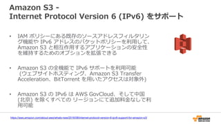Amazon S3 -
Internet Protocol Version 6 (IPv6) をサポート
• IAM ポリシーにある既存のソースアドレスフィルタリン
グ機能や IPv6 アドレスのバケットポリシーを利用して、
Amazon S3 と相互作用するアプリケーションの安全性
を維持するためのオプションを拡張できる
• Amazon S3 の全機能で IPv6 サポートを利用可能
(ウェブサイトホスティング、Amazon S3 Transfer
Acceleration、BitTorrent を用いたアクセスは対象外)
• Amazon S3 の IPv6 は AWS GovCloud、そして中国
(北京) を除くすべての リージョンにて追加料金なしで利
用可能
https://aws.amazon.com/about-aws/whats-new/2016/08/internet-protocol-version-6-ipv6-support-for-amazon-s3/
 