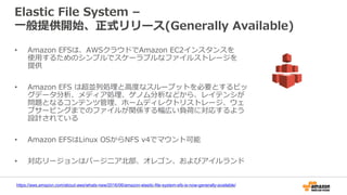 Elastic File System –
一般提供開始、正式リリース(Generally Available)
• Amazon EFSは、AWSクラウドでAmazon EC2インスタンスを
使用するためのシンプルでスケーラブルなファイルストレージを
提供
• Amazon EFS は超並列処理と高度なスループットを必要とするビッ
グデータ分析、メディア処理、ゲノム分析などから、レイテンシが
問題となるコンテンツ管理、ホームディレクトリストレージ、ウェ
ブサービングまでのファイルが関係する幅広い負荷に対応するよう
設計されている
• Amazon EFSはLinux OSからNFS v4でマウント可能
• 対応リージョンはバージニア北部、オレゴン、およびアイルランド
https://aws.amazon.com/about-aws/whats-new/2016/06/amazon-elastic-file-system-efs-is-now-generally-available/
 
