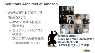 Solutions Architect at Amazon
• AWSの日本での利用
促進を行う
– AWSに関する技術支
援(無料)
– セミナー、ハンズオン
等登壇
– ブログ等での情報発信
• Black beltやってます
毎週水曜18:00～
Black belt Webinar配信中！
#awsblackbelt
「AWS セミナー」で検索
 