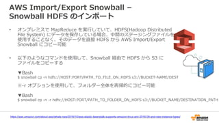 AWS Import/Export Snowball –
Snowball HDFS のインポート
• オンプレミスで MapReduce を実行していて、HDFS(Hadoop Distributed
File System) にデータを保存している場合、中間のステージングファイルを
使用することなく、そのデータを直接 HDFS から AWS Import/Export
Snowball にコピー可能
• 以下のようなコマンドを使用して、Snowball 経由で HDFS から S3 に
ファイルをコピーする
▼Bash
$ snowball cp -n hdfs://HOST:PORT/PATH_TO_FILE_ON_HDFS s3://BUCKET-NAME/DESTINATION-PATH
※-r オプションを使用して、フォルダー全体を再帰的にコピー可能
▼Bash
$ snowball cp -n -r hdfs://HOST:PORT/PATH_TO_FOLDER_ON_HDFS s3://BUCKET_NAME/DESTINATION_PATH
https://aws.amazon.com/about-aws/whats-new/2016/10/aws-elastic-beanstalk-supports-amazon-linux-ami-2016-09-and-new-instance-types/
 