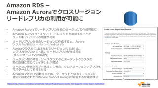 Amazon RDS –
Amazon Auroraでクロスリージョン
リードレプリカの利用が可能に
• Amazon Auroraでリードレプリカを他のリージョンで作成可能に
• Amazon Auroraクラスタにリードレプリカを追加することで
リードキャパシティの増強が可能
• リードレプリカを他のリージョンに作成すると、Aurora
クラスタが該当リージョンに作成される
• Auroraクラスタには15台までリージョン内であれば、
レプリカラグのとても低いリードレプリカが作成可能
(多くのケースで20ms以内)
• リージョン間の場合、ソースクラスタとターゲットクラスタの
間の距離に応じてレイテンシが増加
• リージョン障害が万が一発生した場合、クロスリージョンレプリカを
マスターとして昇格させる
• Amazon VPC内で起動するため、ターゲットとなるリージョンに
適切に設定されたDatabase Subnet Groupsが存在するか確認する
https://aws.amazon.com/about-aws/whats-new/2016/06/amazon-aurora-now-supports-cross-region-replication/
 