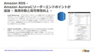 Amazon RDS -
Amazon Auroraにリーダーエンドポイントが
追加 – 負荷分散と高可用性向上 –
• Load Balancing – クラスタエンドポイントに接続することでDBクラス
タ内のリードレプリカ間でコネクションのロードバランシングが可能に。
フェイルオーバーの際には、もしアプリケーションが接続しているレプ
リカがプライマリインスタンスに昇格した場合、コネクションは一旦ク
ローズされ、再接続を行うことでクラスタ内の他のレプリカにリードク
エリを実行することが可能。
• Higher Availability – 複数のAuroraレプリカをAvailability Zone毎に
配置し、リードエンドポイント経由で接続することが出来る。
Availability Zoneの可用性の問題が万が一発生した場合、リードエンド
ポイントを利用することで最小限のダウンタイムでリードトラフィック
を他のレプリカに実行可能です。
https://aws.amazon.com/about-aws/whats-new/2016/09/reader-end-point-for-amazon-aurora/
 