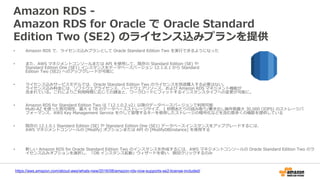 Amazon RDS -
Amazon RDS for Oracle で Oracle Standard
Edition Two (SE2) のライセンス込みプランを提供
• Amazon RDS で、ライセンス込みプランとして Oracle Standard Edition Two を実行できるようになった
• また、AWS マネジメントコンソールまたは API を使用して、既存の Standard Edition (SE) や
Standard Edition One (SE1) インスタンスをデータベースバージョン 12.1.0.1 から Standard
Edition Two (SE2) へのアップグレードが可能に
• ライセンス込みサービスモデルでは、Oracle Standard Edition Two のライセンスを別途購入する必要はない。
ライセンス込み料金には、ソフトウェアライセンス、ハードウェアリソース、および Amazon RDS マネジメント機能が
含まれている。これによりご利用時間に応じての課金と、ワークロードにフィットするインスタンスタイプへの変更が可能に。
• Amazon RDS for Standard Edition Two は「12.1.0.2.v2」以降のデータベースバージョンで利用可能
Multi-AZ を使った高可用性、最大 6 TB のデータベースストレージサイズ、1 秒間あたりの読み取り/書き出し操作数最大 30,000 (IOPS) のストレージパ
フォーマンス、AWS Key Management Service を介して管理するキーを使用したストレージの暗号化などを含む数多くの機能を提供している
• 既存の 12.1.0.1 Standard Edition (SE) や Standard Edition One (SE1) データベースインスタンスをアップグレードするには、
AWS マネジメントコンソールの [Modify] オプションまたは API の [ModifyDBInstance] を使用する
• 新しい Amazon RDS for Oracle Standard Edition Two のインスタンスを作成するには、AWS マネジメントコンソールの Oracle Standard Edition Two のラ
イセンス込みオプションを選択し、「DB インスタンス起動」ウィザードを使い、数回クリックするのみ
https://aws.amazon.com/about-aws/whats-new/2016/08/amazon-rds-now-supports-se2-license-included/
 