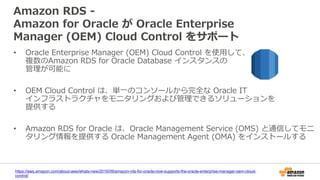 Amazon RDS -
Amazon for Oracle が Oracle Enterprise
Manager (OEM) Cloud Control をサポート
• Oracle Enterprise Manager (OEM) Cloud Control を使用して、
複数のAmazon RDS for Oracle Database インスタンスの
管理が可能に
• OEM Cloud Control は、単一のコンソールから完全な Oracle IT
インフラストラクチャをモニタリングおよび管理できるソリューションを
提供する
• Amazon RDS for Oracle は、Oracle Management Service (OMS) と通信してモニ
タリング情報を提供する Oracle Management Agent (OMA) をインストールする
https://aws.amazon.com/about-aws/whats-new/2016/09/amazon-rds-for-oracle-now-supports-the-oracle-enterprise-manager-oem-cloud-
control/
 