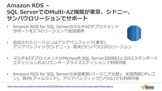 Amazon RDS –
SQL ServerでのMulti-AZ機能が東京、シドニー、
サンパウロリージョンでサポート
• Amazon RDS for SQL ServerのマルチAZデプロイメント
サポートを3つのリージョンで追加提供
• 追加されたリージョンはアジアパシフィック(東京)、
アジアパシフィック(シドニー)、南米(サンパウロ)の3リージョン
• マルチAZデプロイメントはMicrosoft SQL Server2008R2と2012スタンダード
エディションおよびエンタープライズエディションで利用可能
• Amazon RDS for SQL Serverは米国東部(バージニア北部)、米国西部(オレゴ
ン)、欧州(アイルランド)、アジアパシフィック(ソウル)でも利用可能
https://aws.amazon.com/about-aws/whats-new/2016/06/amazon-rds-for-sql-server-add-multiaz-support-three-regions/
 
