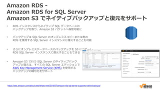 Amazon RDS -
Amazon RDS for SQL Server
Amazon S3 でネイティブバックアップと復元をサポート
https://aws.amazon.com/about-aws/whats-new/2016/07/amazon-rds-sql-server-supports-native-backups/
• RDS インスタンスからネイティブ SQL データベースの
バックアップを取り、Amazon S3 バケットへ保管可能に
• バックアップは SQL Server のオンプレミスコピーまたは他の
RDS を使用する SQL Server インスタンスに復元することも可能
• さらにオンプレミスデータベースのバックアップを S3 にコピーし、
RDS SQL Server インスタンスに復元することもできる
• Amazon S3 で行う SQL Server のネイティブバック
アップと復元は、すべての SQL Server エディションで
AWS Key Management Service (KMS) を使用する
バックアップの暗号化をサポート
 