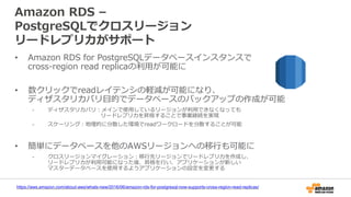 Amazon RDS –
PostgreSQLでクロスリージョン
リードレプリカがサポート
• Amazon RDS for PostgreSQLデータベースインスタンスで
cross-region read replicaの利用が可能に
• 数クリックでreadレイテンシの軽減が可能になり、
ディザスタリカバリ目的でデータベースのバックアップの作成が可能
- ディザスタリカバリ：メインで使用しているリージョンが利用できなくなっても
リードレプリカを昇格することで事業継続を実現
- スケーリング：地理的に分散した環境でreadワークロードを分散することが可能
• 簡単にデータベースを他のAWSリージョンへの移行も可能に
- クロスリージョンマイグレーション：移行先リージョンでリードレプリカを作成し、
リードレプリカが利用可能になった後、昇格を行い、アプリケーションが新しい
マスターデータベースを使用するようアプリケーションの設定を変更する
https://aws.amazon.com/about-aws/whats-new/2016/06/amazon-rds-for-postgresql-now-supports-cross-region-read-replicas/
 