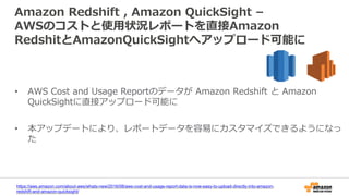 Amazon Redshift , Amazon QuickSight –
AWSのコストと使用状況レポートを直接Amazon
RedshitとAmazonQuickSightへアップロード可能に
• AWS Cost and Usage Reportのデータが Amazon Redshift と Amazon
QuickSightに直接アップロード可能に
• 本アップデートにより、レポートデータを容易にカスタマイズできるようになっ
た
https://aws.amazon.com/about-aws/whats-new/2016/08/aws-cost-and-usage-report-data-is-now-easy-to-upload-directly-into-amazon-
redshift-and-amazon-quicksight/
 