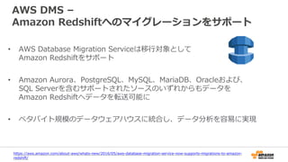 AWS DMS –
Amazon Redshiftへのマイグレーションをサポート
• AWS Database Migration Serviceは移行対象として
Amazon Redshiftをサポート
• Amazon Aurora、PostgreSQL、MySQL、MariaDB、Oracleおよび、
SQL Serverを含むサポートされたソースのいずれからもデータを
Amazon Redshiftへデータを転送可能に
• ペタバイト規模のデータウェアハウスに統合し、データ分析を容易に実現
https://aws.amazon.com/about-aws/whats-new/2016/05/aws-database-migration-service-now-supports-migrations-to-amazon-
redshift/
 