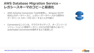 AWS Database Migration Service -
レガシースキーマのコピーと最適化
https://aws.amazon.com/about-aws/whats-new/2016/10/aws-schema-conversion-tool-copies-schemas-and-optimizes-for-the-cloud/
• AWS Schema Conversion Toolを使用し、Amazon EC2や
RDS上のデータベースに、レガシーデータベースから既存の
データベース スキーマをコピーすることが可能に
• Conversionエンジンは、クラウドネイティブ、オープンソース
ソリューションに商用データベースからの切り替えにおいて、
automated conversionを提供するよう拡張した
 