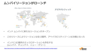 ムンバイリージョンがローンチ
https://aws.amazon.com/about-aws/whats-new/2016/06/announcing-the-aws-asia-pacific-mumbai-region/
• インド ムンバイに新たなリージョンがオープン
• このリリースによりリージョンは全13箇所、アベイラビリティゾーンは35個となった
• インドには3箇所のエッジロケーションも存在する
(ムンバイ、チュンナイ、ニュー・デリー)
 